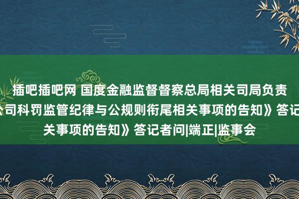 插吧插吧网 国度金融监督督察总局相关司局负责东谈主就《对于公司科罚监管纪律与公规则衔尾相关事项的告知》答记者问|端正|监事会